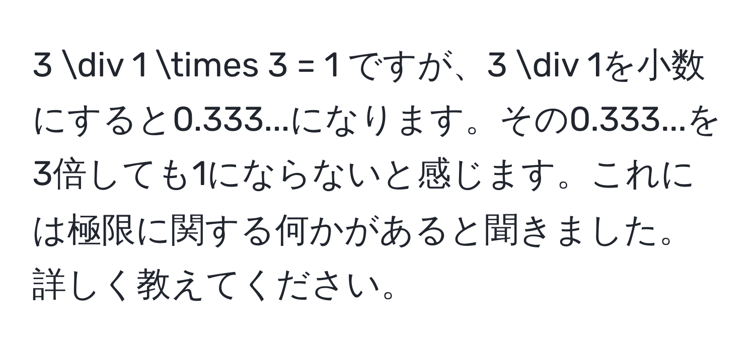 3 / 1 * 3 = 1 ですが、3 / 1を小数にすると0.333...になります。その0.333...を3倍しても1にならないと感じます。これには極限に関する何かがあると聞きました。詳しく教えてください。