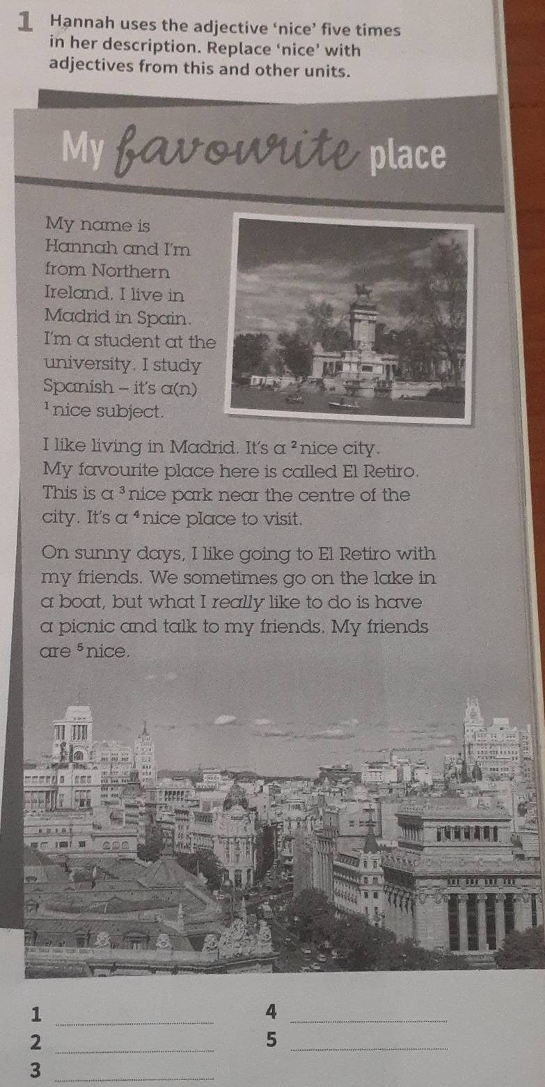 Hannah uses the adjective ‘nice’ five times 
in her description. Replace ‘nice’ with 
adjectives from this and other units. 
My favowrite place 
My name is 
Hannah and I'm 
from Northern 
Ireland, I live in 
Madrid in Spain. 
I'm a student at the 
university. I study 
Spanish - it's a(n) 
nice subject. 
I like living in Madrid. It's a^2 nice city. 
My favourite place here is called El Retiro. 
This is a^3 nice park near the centre of the 
city. It's a^4 nice place to visit. 
On sunny days, I like going to El Retiro with 
my friends. We sometimes go on the lake in 
a boat, but what I really like to do is have 
a picnic and talk to my friends. My friends 
are 5 nice. 
_1 
_4 
_2 
_5 
_3