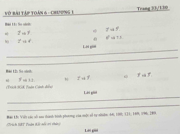 Vở bàI Tập TOÁN 6 - ChươNG 1 Trang 33/130
Bài 11: So sánh: 
a) 2^3 và 3^2. 
c) 2^5 và 5^2. 
b) 2^4 và 4^2. d) 6^2 và 7.5. 
_ 
Lời giải 
_ 
Bài 12: So sánh: 
a) 3^2 và 3.2 , b) 2^3 và 3^2. c) 3^3 và 3^4. 
(Trích SGK Toán Cánh điều) 
Lời giải 
_ 
_ 
Bài 13: Viết các số sau thành bình phương của một số tự nhiên: 64; 100; 121; 169; 196; 289. 
(Trích SBT Toán Kết nổi tri thức) 
Lời giải