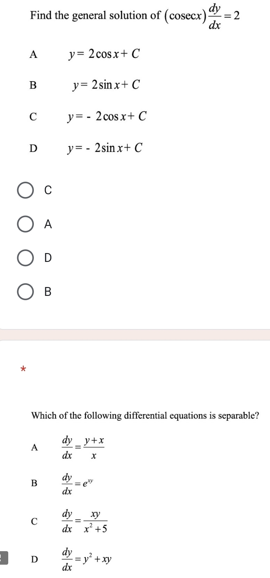 Find the general solution of (cosec x) dy/dx =2
A y=2cos x+C
B y=2sin x+C
C y=-2cos x+C
D y=-2sin x+C
C
A
D
B
Which of the following differential equations is separable?
A  dy/dx = (y+x)/x 
B  dy/dx =e^(xy)
C  dy/dx = xy/x^2+5 
D  dy/dx =y^2+xy