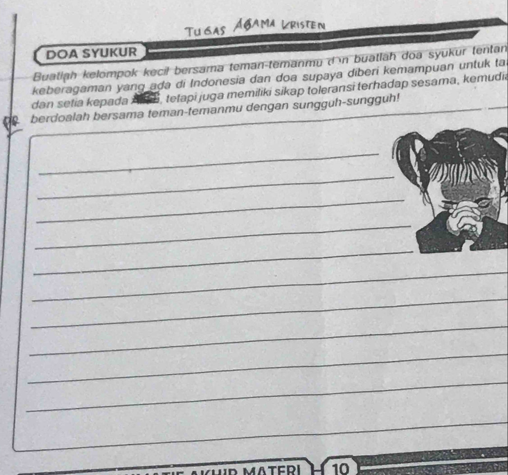 Tugas Agama Lristen 
DOA SYUKUR 
Buatlah kelompok kecil bersama teman-temanmu d n buatlah doa syukur tentan 
keberagaman yang ada di Indonesia dan doa supaya diberi kemampuan untuk ta 
dan setia kepada , tetapi juga memiliki sikap toleransi terhadap sesama, kemudia 
berdoalah bersama teman-temanmu dengan sungguh-sungguh! 
_ 
_ 
_ 
_ 
_ 
_ 
_ 
_ 
_ 
_ 
_ 
__ 
10