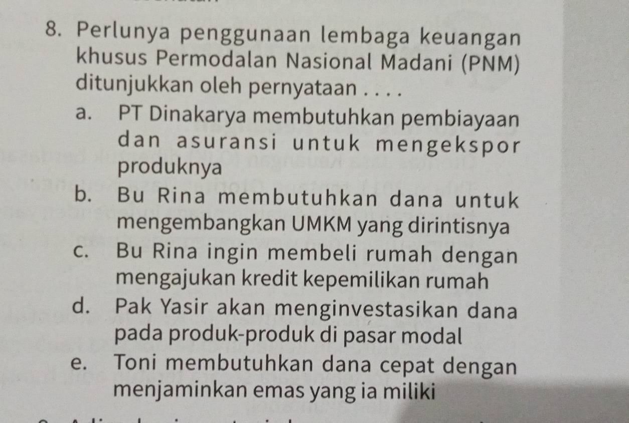 Perlunya penggunaan lembaga keuangan
khusus Permodalan Nasional Madani (PNM)
ditunjukkan oleh pernyataan . . . .
a. PT Dinakarya membutuhkan pembiayaan
dan asuransi untuk mengekspor
produknya
b. Bu Rina membutuhkan dana untuk
mengembangkan UMKM yang dirintisnya
c. Bu Rina ingin membeli rumah dengan
mengajukan kredit kepemilikan rumah
d. Pak Yasir akan menginvestasikan dana
pada produk-produk di pasar modal
e. Toni membutuhkan dana cepat dengan
menjaminkan emas yang ia miliki