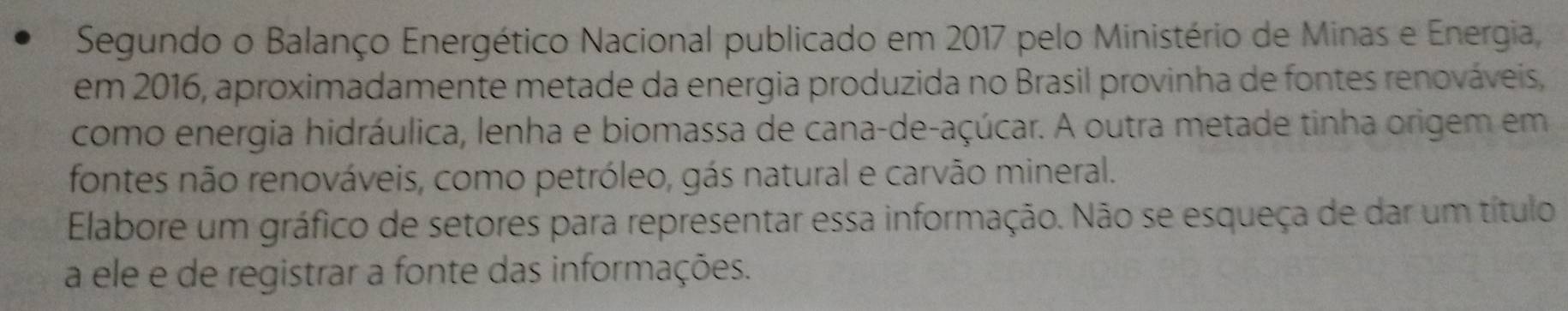 Segundo o Balanço Energético Nacional publicado em 2017 pelo Ministério de Minas e Energia, 
em 2016, aproximadamente metade da energia produzida no Brasil provinha de fontes renováveis, 
como energia hidráulica, lenha e biomassa de cana-de-açúcar. A outra metade tinha origem em 
fontes não renováveis, como petróleo, gás natural e carvão mineral. 
Elabore um gráfico de setores para representar essa informação. Não se esqueça de dar um título 
a ele e de registrar a fonte das informações.