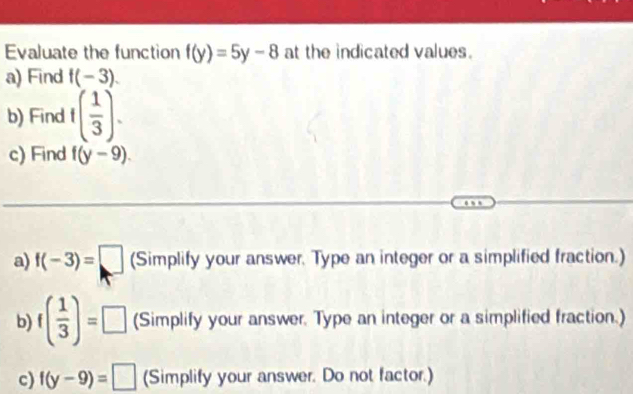 Evaluate the function f(y)=5y-8 at the indicated values. 
a) Find f(-3). 
b) Find f( 1/3 ). 
c) Find f(y-9). 
a) f(-3)=□ (Simplify your answer. Type an integer or a simplified fraction.) 
b) f( 1/3 )=□ (Simplify your answer. Type an integer or a simplified fraction.) 
c) f(y-9)=□ (Simplify your answer. Do not factor.)