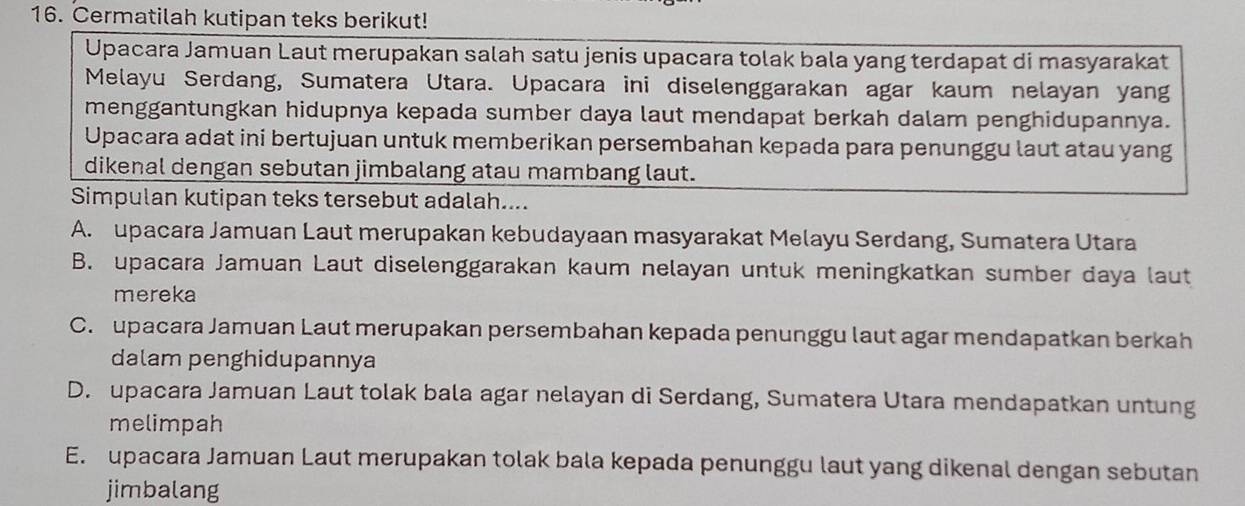 Cermatilah kutipan teks berikut!
Upacara Jamuan Laut merupakan salah satu jenis upacara tolak bala yang terdapat di masyarakat
Melayu Serdang, Sumatera Utara. Upacara ini diselenggarakan agar kaum nelayan yang
menggantungkan hidupnya kepada sumber daya laut mendapat berkah dalam penghidupannya.
Upacara adat ini bertujuan untuk memberikan persembahan kepada para penunggu laut atau yang
dikenal dengan sebutan jimbalang atau mambang laut.
Simpulan kutipan teks tersebut adalah....
A. upacara Jamuan Laut merupakan kebudayaan masyarakat Melayu Serdang, Sumatera Utara
B. upacara Jamuan Laut diselenggarakan kaum nelayan untuk meningkatkan sumber daya laut
mereka
C. upacara Jamuan Laut merupakan persembahan kepada penunggu laut agar mendapatkan berkah
dalam penghidupannya
D. upacara Jamuan Laut tolak bala agar nelayan di Serdang, Sumatera Utara mendapatkan untung
melimpah
E. upacara Jamuan Laut merupakan tolak bala kepada penunggu laut yang dikenal dengan sebutan
jimbalang