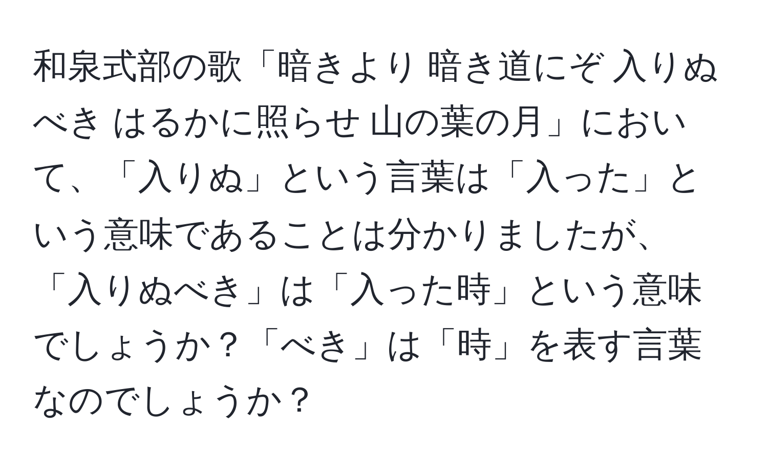 和泉式部の歌「暗きより 暗き道にぞ 入りぬべき はるかに照らせ 山の葉の月」において、「入りぬ」という言葉は「入った」という意味であることは分かりましたが、「入りぬべき」は「入った時」という意味でしょうか？「べき」は「時」を表す言葉なのでしょうか？