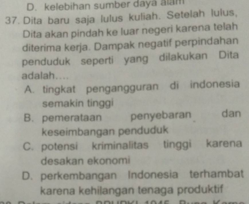 D. kelebihan sumber daya alam
37. Dita baru saja lulus kuliah. Setelah lulus,
Dita akan pindah ke luar negeri karena telah
diterima kerja. Dampak negatif perpindahan
penduduk seperti yang dilakukan Dita
adalah....
A. tingkat pengangguran di indonesia
semakin tinggi
B. pemerataan penyebaran dan
keseimbangan penduduk
C. potensi kriminalitas tinggi karena
desakan ekonomi
D. perkembangan Indonesia terhambat
karena kehilangan tenaga produktif