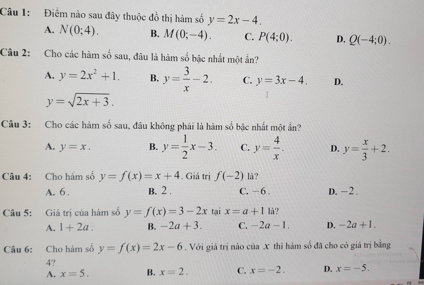 Điểm nào sau đây thuộc đồ thị hàm số y=2x-4.
A. N(0;4). M(0;-4). C. P(4;0). 
B.
D. Q(-4;0). 
Câu 2: Cho các hàm số sau, đâu là hàm số bậc nhất một ẩn?
A. y=2x^2+1. B. y= 3/x -2. C. y=3x-4. D.
y=sqrt(2x+3). 
Câu 3: Cho các hàm số sau, đâu không phải là hàm số bậc nhất một ẩn?
A. y=x. B. y= 1/2 x-3. C. y= 4/x . y= x/3 +2. 
D.
Câu 4: Cho hàm số y=f(x)=x+4. Giá trị f(-2) là?
A. 6. B. 2. C. −6. D. -2.
Câu 5: Giá trị của hàm số y=f(x)=3-2x tại x=a+11a
A. 1+2a. B. -2a+3. C. -2a-1. D. -2a+1. 
Câu 6: Cho hàm số y=f(x)=2x-6. Với giá trị nào của x thì hàm số đã cho có giá trị bằng
4?
A. x=5. B. x=2. C. x=-2. D. x=-5. 
VIE 9:4