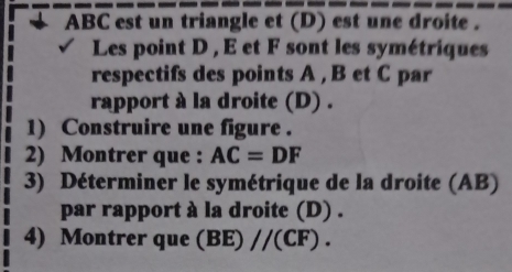 ABC est un triangle et (D) est une droite . 
Les point D , E et F sont les symétriques 
respectifs des points A , B et C par 
rapport à la droite (D) . 
1) Construire une figure . 
2) Montrer que : AC=DF
3) Déterminer le symétrique de la droite (AB) 
par rapport à la droite (D) . 
4) Montrer que (BE)//(CF).