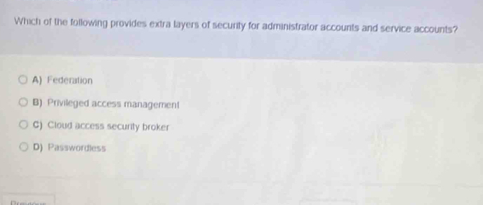 Which of the following provides extra layers of security for administrator accounts and service accounts?
A) Federation
B) Privileged access management
C) Cloud access security broker
D) Passwordless