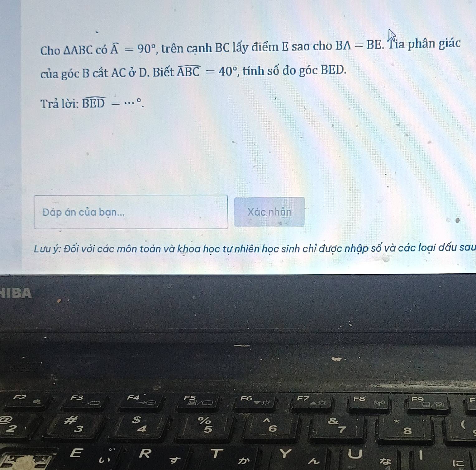 Cho △ ABC có widehat A=90° , trên cạnh BC lấy điểm E sao cho BA=BE. Tia phân giác 
của góc B cắt AC ở D. Biết widehat ABC=40° , tính số đo góc BED. 
Trả lời: widehat BED= _  °. 
Đáp án của bạn... Xác nhận 
Lưu ý: Đối với các môn toán và khoa học tự nhiên học sinh chỉ được nhập số và các loại dấu sau 
HIBA 
$ 
*
3
6
8
C1 
T 
C) 

な