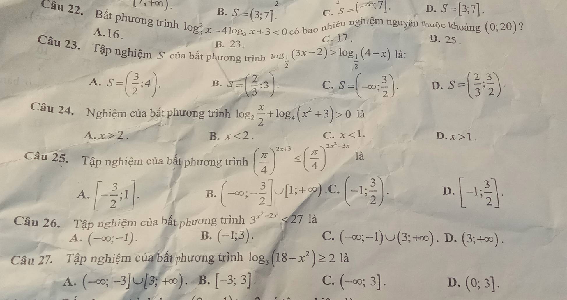 [^7,+∈fty ).
2
B. S=(3;7].
D.
C. S=(-∈fty ;7]. S=[3;7].
Câu 22. Bất phương trình log _3^(2x-4log _3)x+3<0</tex> có bao nhiêu nghiệm nguyên thuộc khoảng (0;20)
B. 23 . C.17 . D. 25 .
A.16. log _ 1/2 (3x-2)>log _ 1/2 (4-x) là:
Câu 23. Tập nghiệm S của bất phương trình
A. S=( 3/2 ;4). S=( 2/3 ;3). S=(-∈fty ; 3/2 ). S=( 2/3 ; 3/2 ).
B.
C.
D.
Câu 24. Nghiệm của bất phương trình log _2 x/2 +log _4(x^2+3)>0 là
A. x>2. B. x<2. C. x<1. D. x>1.
Câu 25. Tập nghiệm của bất phương trinh( π /4 )^2x+3≤ ( π /4 )^2x^2+3x
là
A. [- 3/2 ;1]. (-∈fty ;- 3/2 ]∪ [1;+∈fty ). .C.(-1; 3/2 ). D. [-1; 3/2 ].
B.
Câu 26. Tập nghiệm của bất phương trình 3^(x^2)-2x<27</tex> là
B.
A. (-∈fty ;-1). (-1;3). C. (-∈fty ;-1)∪ (3;+∈fty ). D. (3;+∈fty ).
Câu 27. Tập nghiệm của bất phương trình log _3(18-x^2)≥ 21a
A. (-∈fty ;-3]∪ [3;+∈fty ). B. [-3;3]. C. (-∈fty ;3]. D. (0;3].