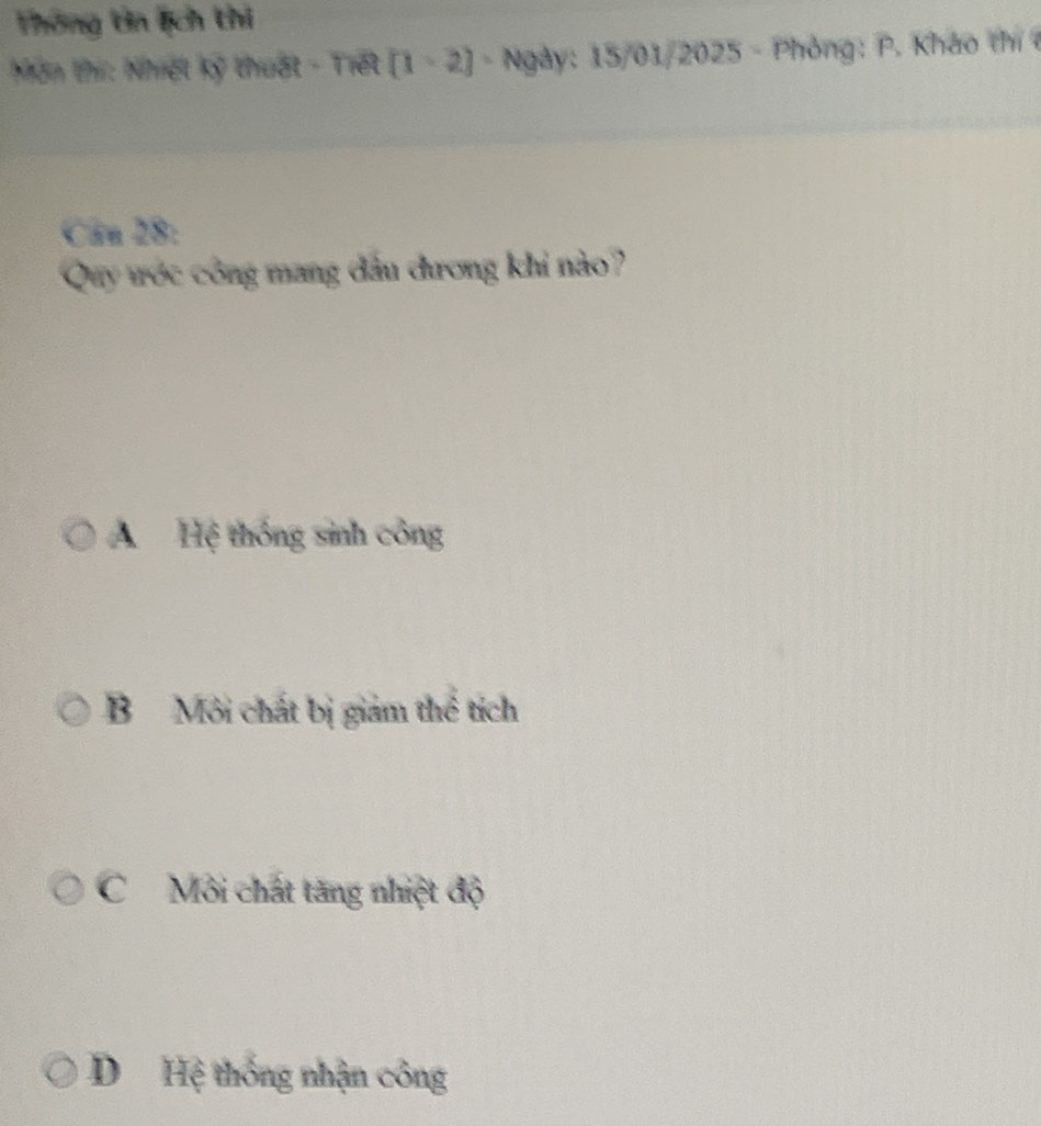 Thông tin lịch thi
Môn thí: Nhiệt kỹ thuật - Tiết - Ngày: 15/01/2025 - Phỏng: P. Kháo thí 
Câu 28:
Quy tớc công mang đầu dương khi nào?
A Hệ thống sinh công
B Môi chất bị giam thể tích
C Môi chát tăng nhiệt độ
D Hệ thống nhận công