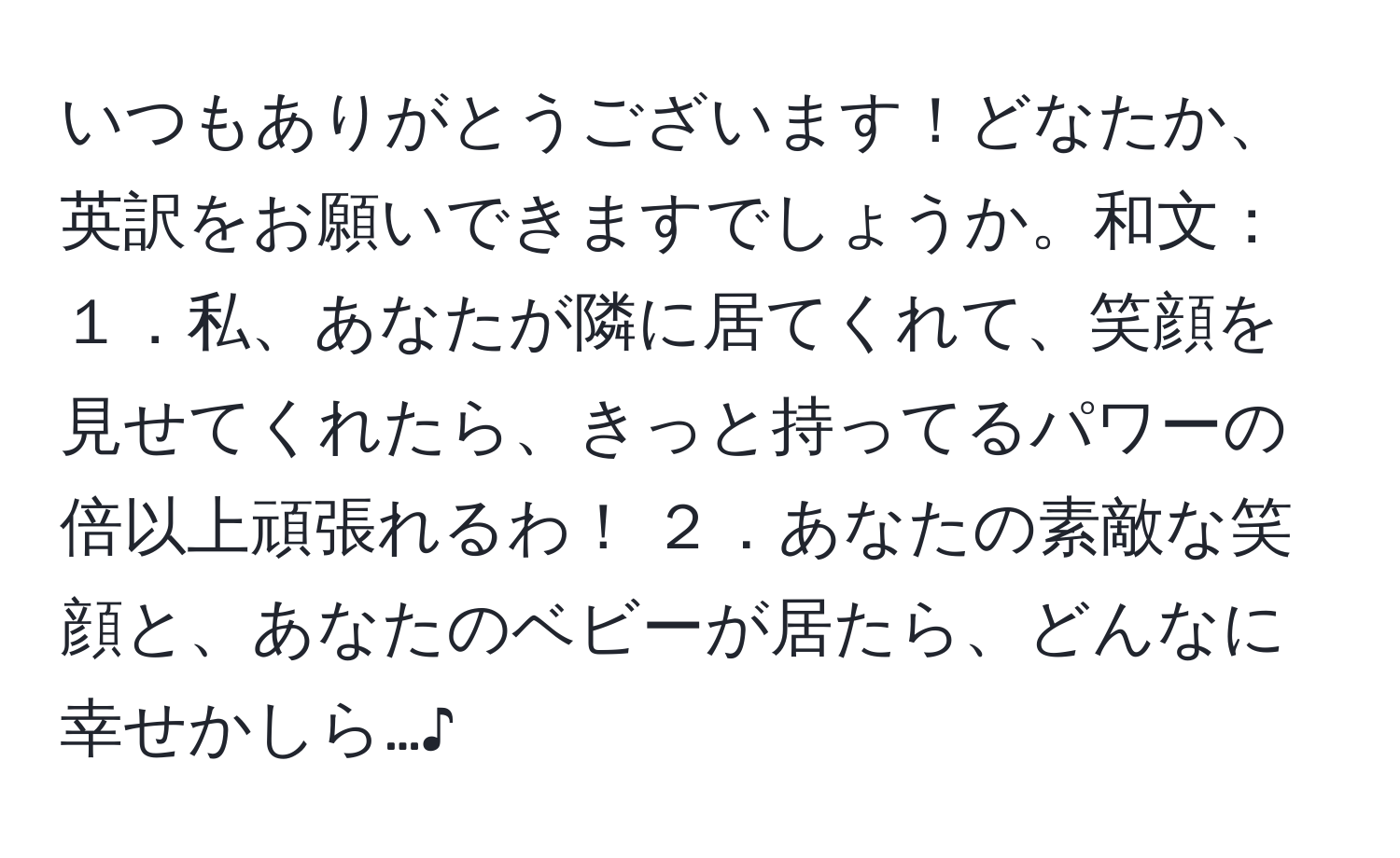 いつもありがとうございます！どなたか、英訳をお願いできますでしょうか。和文： １．私、あなたが隣に居てくれて、笑顔を見せてくれたら、きっと持ってるパワーの倍以上頑張れるわ！ ２．あなたの素敵な笑顔と、あなたのベビーが居たら、どんなに幸せかしら…♪