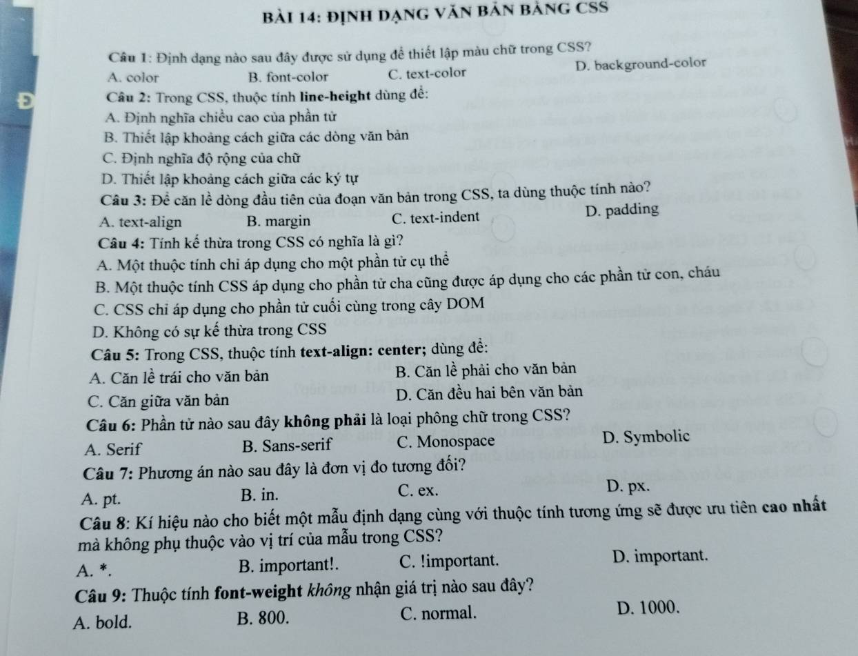 định DạnG văn bản bảng CSS
Câu 1: Định dạng nào sau đây được sử dụng để thiết lập màu chữ trong CSS?
A. color B. font-color C. text-color D. background-color
Câu 2: Trong CSS, thuộc tính line-height dùng để:
A. Định nghĩa chiều cao của phần tử
B. Thiết lập khoảng cách giữa các dòng văn bản
C. Định nghĩa độ rộng của chữ
D. Thiết lập khoảng cách giữa các ký tự
Cầu 3: Để căn lề dòng đầu tiên của đoạn văn bản trong CSS, ta dùng thuộc tính nào?
A. text-align B. margin C. text-indent D. padding
Câu 4: Tính kế thừa trong CSS có nghĩa là gì?
A. Một thuộc tính chỉ áp dụng cho một phần tử cụ thể
B. Một thuộc tính CSS áp dụng cho phần tử cha cũng được áp dụng cho các phần tử con, cháu
C. CSS chỉ áp dụng cho phần tử cuối cùng trong cây DOM
D. Không có sự kế thừa trong CSS
Câu 5: Trong CSS, thuộc tính text-align: center; dùng đề:
A. Căn lề trái cho văn bản B. Căn lề phải cho văn bản
C. Căn giữa văn bản D. Căn đều hai bên văn bản
*  Câu 6: Phần tử nào sau đây không phải là loại phông chữ trong CSS?
A. Serif B. Sans-serif C. Monospace D. Symbolic
Câu 7: Phương án nào sau đây là đơn vị đo tương đối?
A. pt. B. in. C. ex. D. px.
Câu 8: Kí hiệu nào cho biết một mẫu định dạng cùng với thuộc tính tương ứng sẽ được ưu tiên cao nhất
mà không phụ thuộc vào vị trí của mẫu trong CSS?
A. *. B. important!. C. !important. D. important.
Câu 9: Thuộc tính font-weight không nhận giá trị nào sau đây?
A. bold. B. 800. C. normal.
D. 1000.