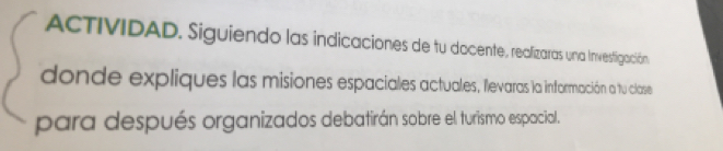 ACTIVIDAD. Siguiendo las indicaciones de tu docente, realizaras una Invesfigación 
donde expliques las misiones espaciales actuales, flevaras la información a tu clase 
para después organizados debatirán sobre el turismo espacial.