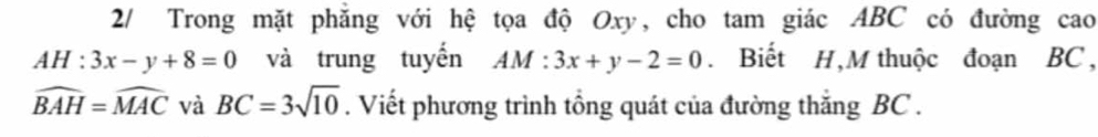 2/ Trong mặt phăng với hệ tọa độ Oxy, cho tam giác ABC có đường cao
AH:3x-y+8=0 và trung tuyến AM:3x+y-2=0. Biết H,M thuộc đoạn BC ,
widehat BAH=widehat MAC và BC=3sqrt(10). Viết phương trình tổng quát của đường thắng BC.