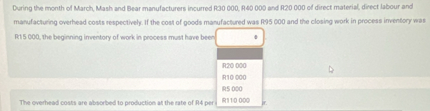 During the month of March, Mash and Bear manufacturers incurred R30 000, R40 000 and R20 000 of direct material, direct labour and
manufacturing overhead costs respectively. If the cost of goods manufactured was R95 000 and the closing work in process inventory was
R15 000, the beginning inventory of work in process must have been
R20 000
R10 000
R5 000
The overhead costs are absorbed to production at the rate of R4 per R110 000 Jr.