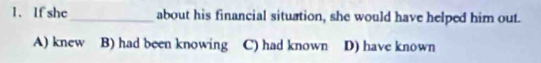 If she_ about his financial situation, she would have helped him out.
A) knew B) had been knowing C) had known D) have known