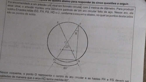 es de quadro abaixo para responder às cinco questões a seguir.
Foi encomendado a um artesão um vitral em formato circular, com 2 metros de diâmetro. Para produzir
esse vitral, o artesão montou uma estrutura partindo de um aro circular feito de aço. Nesse aro, ele
soldou 5 hastes retas: EG, FH, FG, HG e IJ , conforme o esquema abaixo, no qual os pontos destacados
são os pontos de solda.
Nesse esquema, o ponto O representa o centro do aro circular e as hastes FH e FG devem ser
soldadas de maneira que o arço overline HG tenha medida 60°.