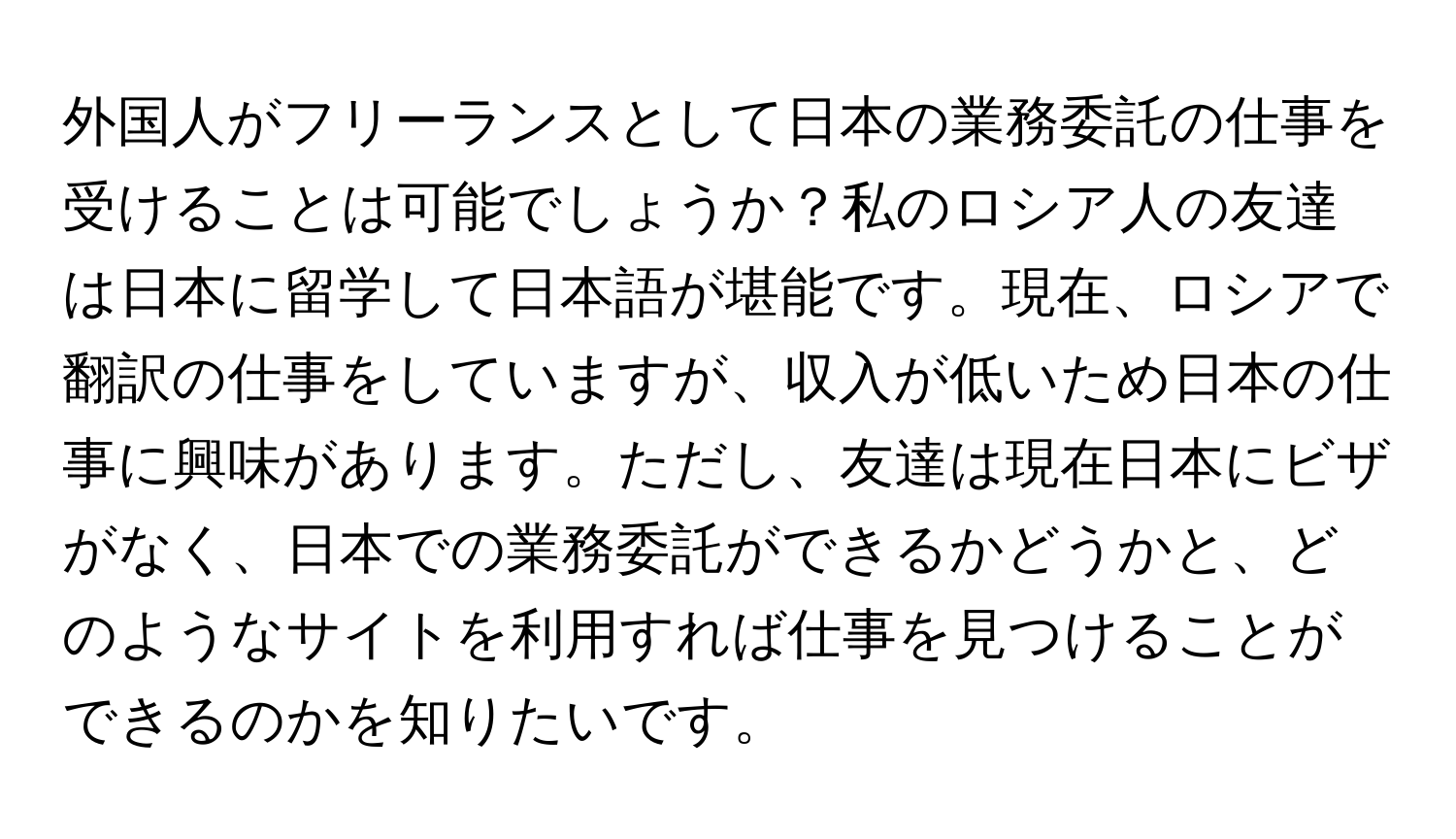 外国人がフリーランスとして日本の業務委託の仕事を受けることは可能でしょうか？私のロシア人の友達は日本に留学して日本語が堪能です。現在、ロシアで翻訳の仕事をしていますが、収入が低いため日本の仕事に興味があります。ただし、友達は現在日本にビザがなく、日本での業務委託ができるかどうかと、どのようなサイトを利用すれば仕事を見つけることができるのかを知りたいです。