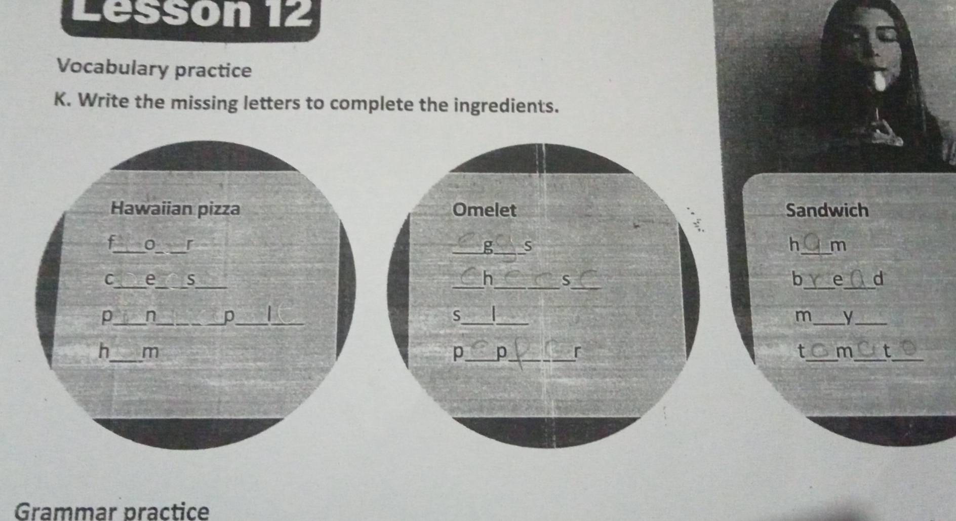 Léssón 12 
Vocabulary practice 
K. Write the missing letters to complete the ingredients. 
Hawaiian pizza Omelet Sandwich 
f_ 0_ r _g_ S h_ m 
__ 
__ 
C_ e_ S_ _h b e d 
S 
p_ n_ _ _S_ _m_ y_ 
p 
_ 
h m 
p _p_ 
^ 
t_ m_ t_ 
Grammar practice