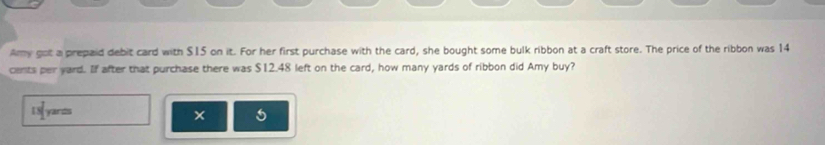 Amy got a prepaid debit card with $15 on it. For her first purchase with the card, she bought some bulk ribbon at a craft store. The price of the ribbon was 14
cents per yard. If after that purchase there was $12.48 left on the card, how many yards of ribbon did Amy buy? 
yands