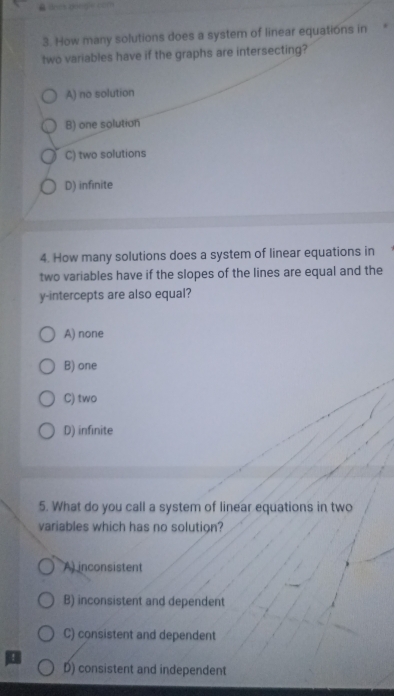 θ dnes pongie com
3. How many solutions does a system of linear equations in
two variables have if the graphs are intersecting?
A) no solution
B) one solution
C) two solutions
D) infinite
4. How many solutions does a system of linear equations in
two variables have if the slopes of the lines are equal and the
y-intercepts are also equal?
A) none
B) one
C) two
D) infinite
5. What do you call a system of linear equations in two
variables which has no solution?
A inconsistent
B) inconsistent and dependent
C) consistent and dependent
D) consistent and independent