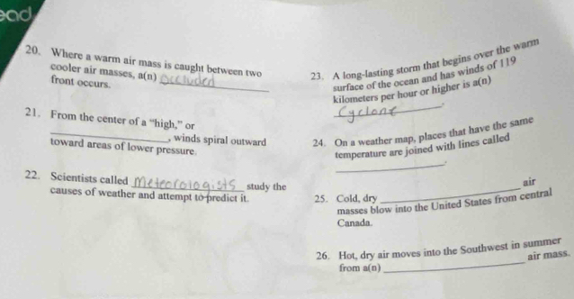 ad 
20. Where a warm air mass is caught between two 23. A long-lasting storm that begins over the warm 
cooler air masses, a(n) 
front occurs._ 
surface of the ocean and has winds of 119
kilometers per hour or higher is a(n) 
_. 
21. From the center of a “high,” or 
_, winds spiral outward 24. On a weather map, places that have the same 
toward areas of lower pressure 
temperature are joined with lines called 
_. 
_ 
22. Scientists called_ study the 
air 
causes of weather and attempt to predict it. 25. Cold, dry 
masses blow into the United States from central 
Canada. 
_ 
26. Hot, dry air moves into the Southwest in summer 
air mass. 
from a(n)