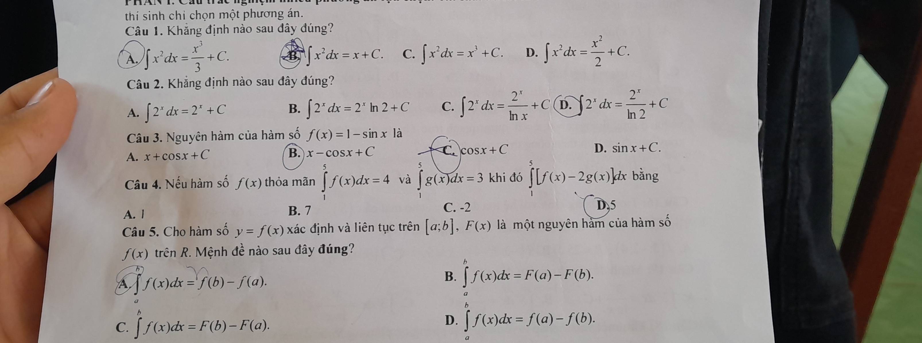 thí sinh chỉ chọn một phương án.
Câu 1. Khẳng định nào sau đây đúng?
A ∈t x^2dx= x^3/3 +C.
∈t x^2dx=x+C. C. ∈t x^2dx=x^3+C. D. ∈t x^2dx= x^2/2 +C.
Câu 2. Khẳng định nào sau đây đúng?
A. ∈t 2^xdx=2^x+C ∈t 2^xdx=2^xln 2+C C. ∈t 2^xdx= 2^x/ln x +C D. ∈t 2^xdx= 2^x/ln 2 +C
B.
Câu 3. Nguyên hàm của hàm số f(x)=1-sin x là
A. x+cos x+C x-cos x+C C. cos x+C D. sin x+C.
B.
Câu 4. Nếu hàm số f(x) thỏa mãn ∈tlimits _1^(5f(x)dx=4 và ∈t g(x)dx=3 khi đó ∈tlimits ^5)[f(x)-2g(x)] ]dx bằng
A. 1 B. 7
C. -2 D,5
Câu 5. Cho hàm số y=f(x)xa' ác định và liên tục trên [a;b],F(x) là một nguyên hàm của hàm số
f(x) trên R. Mệnh đề nào sau đây đúng?
A f(x)dx=f(b)-f(a).
B. ∈tlimits _a^bf(x)dx=F(a)-F(b).
C. f(x)dx=F(b)-F(a).
D. ∈t f(x)dx=f(a)-f(b).