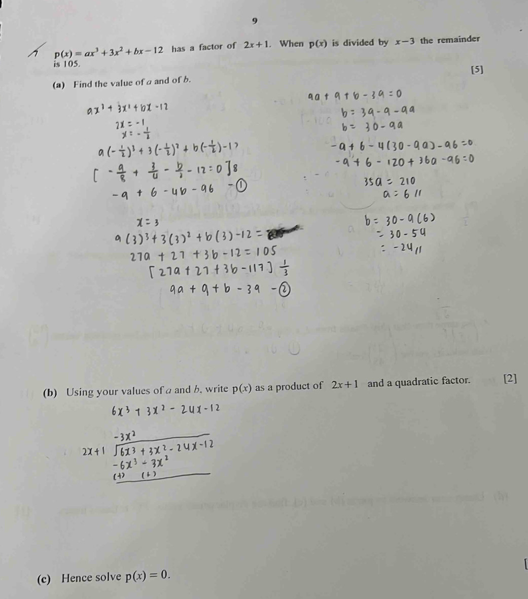 9
p(x)=ax^3+3x^2+bx-12 has a factor of 2x+1. When p(x) is divided by x-3 the remainder 
is 105. 
(a) Find the value of a and of b. [5] 
(b) Using your values of a and b, write p(x) as a product of 2x+1 and a quadratic factor. [2] 
(c) Hence solve p(x)=0.