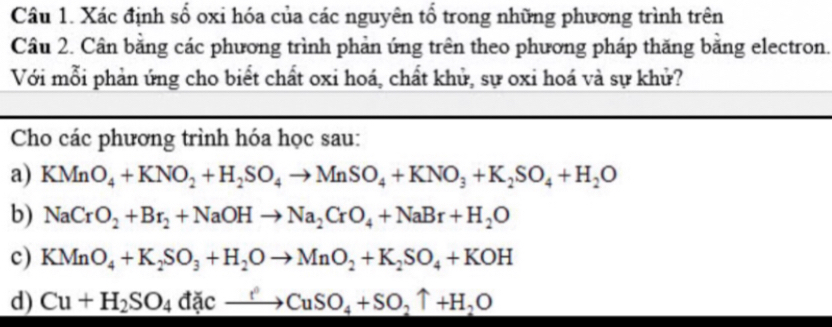 Xác định số oxi hóa của các nguyên tổ trong những phương trình trên 
Câu 2. Cân bằng các phương trình phản ứng trên theo phương pháp thăng bằng electron. 
Với mỗi phản ứng cho biết chất oxi hoá, chất khử, sự oxi hoá và sự khử? 
Cho các phương trình hóa học sau: 
a) KMnO_4+KNO_2+H_2SO_4to MnSO_4+KNO_3+K_2SO_4+H_2O
b) NaCrO_2+Br_2+NaOHto Na_2CrO_4+NaBr+H_2O
c) KMnO_4+K_2SO_3+H_2Oto MnO_2+K_2SO_4+KOH
d) Cu+H_2SO_4dicto CuSO_4+SO_2uparrow +H_2O