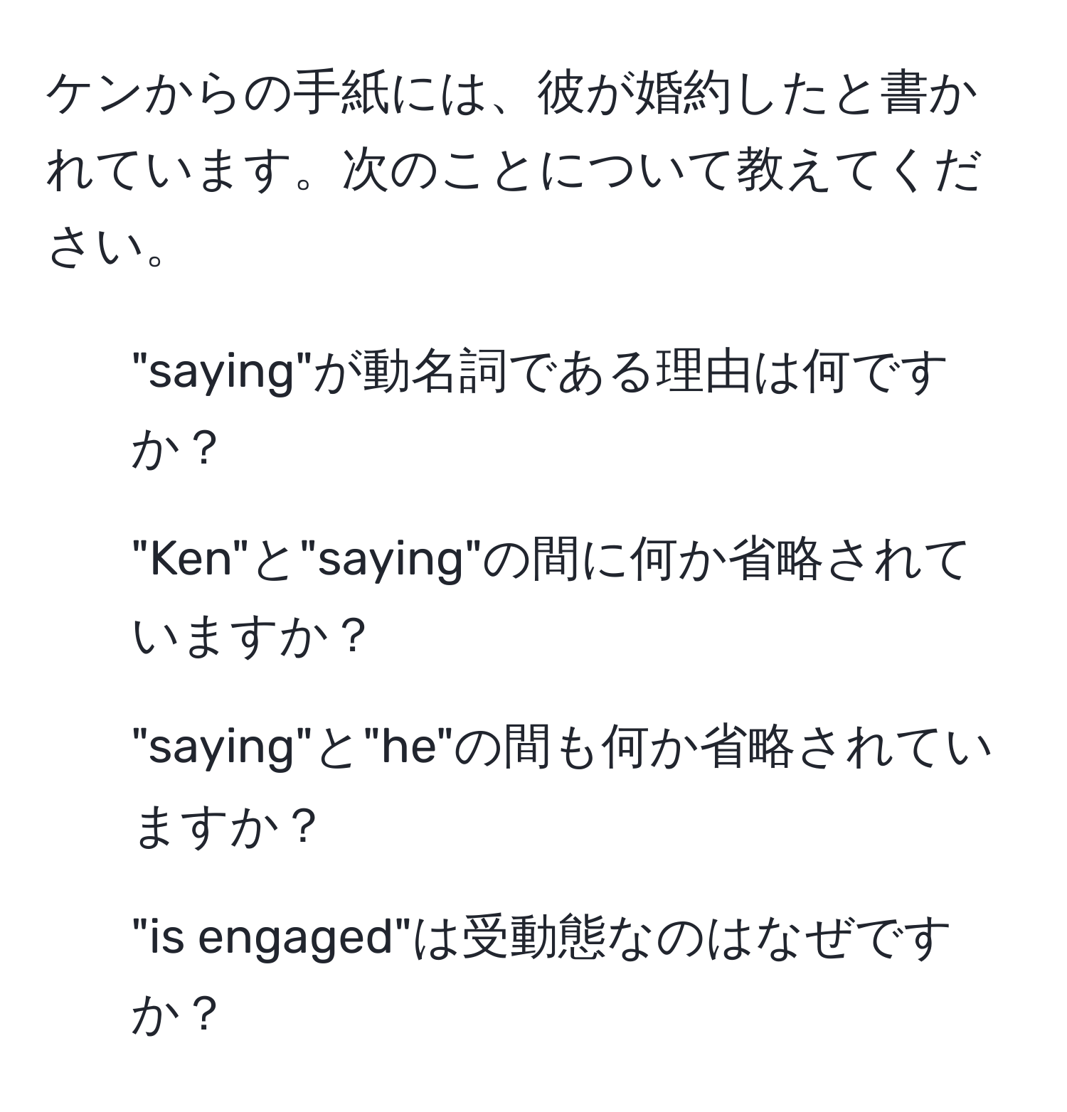 ケンからの手紙には、彼が婚約したと書かれています。次のことについて教えてください。  
1. "saying"が動名詞である理由は何ですか？  
2. "Ken"と"saying"の間に何か省略されていますか？  
3. "saying"と"he"の間も何か省略されていますか？  
4. "is engaged"は受動態なのはなぜですか？