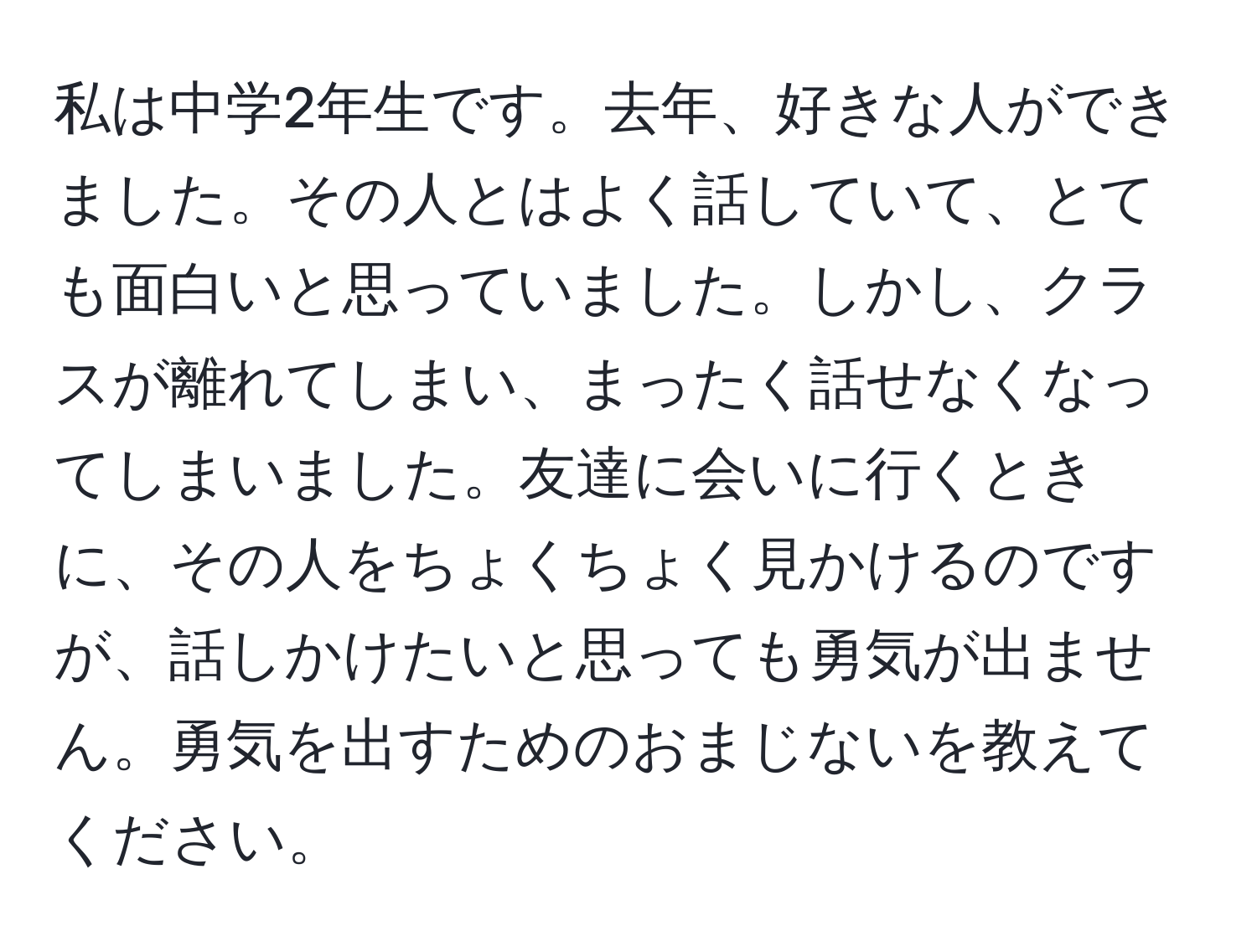 私は中学2年生です。去年、好きな人ができました。その人とはよく話していて、とても面白いと思っていました。しかし、クラスが離れてしまい、まったく話せなくなってしまいました。友達に会いに行くときに、その人をちょくちょく見かけるのですが、話しかけたいと思っても勇気が出ません。勇気を出すためのおまじないを教えてください。