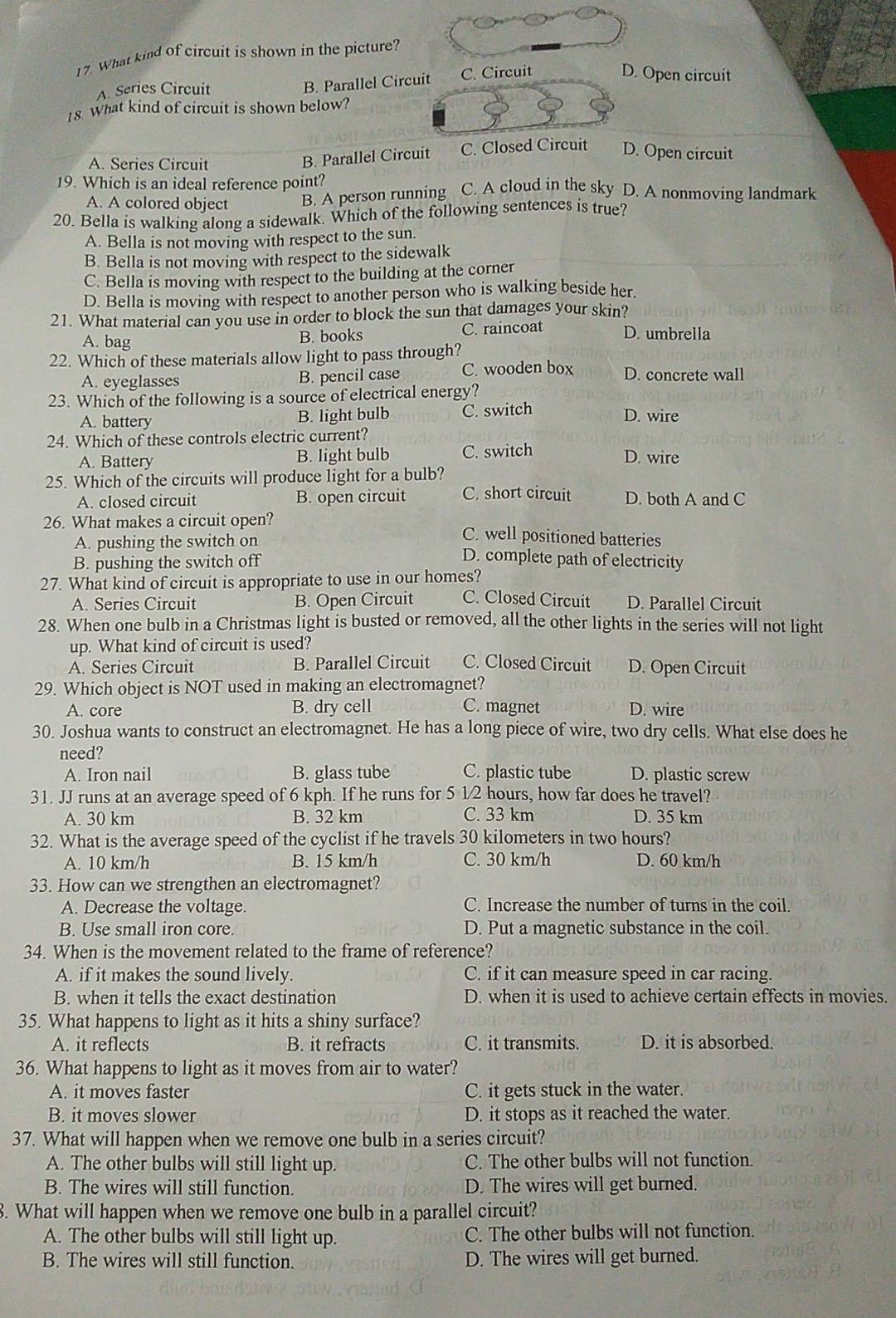 What kind of circuit is shown in the picture?
A. Series Circuit B. Parallel Circuit C. Circuit
D. Open circuit
18. What kind of circuit is shown below?
B. Parallel Circuit
A. Series Circuit C. Closed Circuit D. Open circuit
19. Which is an ideal reference point?
A. A colored object B. A person running C. A cloud in the sky D. A nonmoving landmark
20. Bella is walking along a sidewalk. Which of the following sentences is true?
A. Bella is not moving with respect to the sun.
B. Bella is not moving with respect to the sidewalk
C. Bella is moving with respect to the building at the corner
D. Bella is moving with respect to another person who is walking beside her.
21. What material can you use in order to block the sun that damages your skin?
A. bag
B. books C. raincoat D. umbrella
22. Which of these materials allow light to pass through?
A. eyeglasses B. pencil case C. wooden box D. concrete wall
23. Which of the following is a source of electrical energy?
B. light bulb
A. battery C. switch D. wire
24. Which of these controls electric current?
A. Battery B. light bulb C. switch
D. wire
25. Which of the circuits will produce light for a bulb?
A. closed circuit B. open circuit C. short circuit D. both A and C
26. What makes a circuit open? C. well positioned batteries
A. pushing the switch on
B. pushing the switch off
D. complete path of electricity
27. What kind of circuit is appropriate to use in our homes?
A. Series Circuit B. Open Circuit C. Closed Circuit D. Parallel Circuit
28. When one bulb in a Christmas light is busted or removed, all the other lights in the series will not light
up. What kind of circuit is used?
A. Series Circuit B. Parallel Circuit C. Closed Circuit D. Open Circuit
29. Which object is NOT used in making an electromagnet?
A. core B. dry cell C. magnet D. wire
30. Joshua wants to construct an electromagnet. He has a long piece of wire, two dry cells. What else does he
need?
A. Iron nail B. glass tube C. plastic tube D. plastic screw
31. JJ runs at an average speed of 6 kph. If he runs for 5 1/2 hours, how far does he travel?
A. 30 km B. 32 km C. 33 km D. 35 km
32. What is the average speed of the cyclist if he travels 30 kilometers in two hours?
A. 10 km/h B. 15 km/h C. 30 km/h D. 60 km/h
33. How can we strengthen an electromagnet?
A. Decrease the voltage. C. Increase the number of turns in the coil.
B. Use small iron core. D. Put a magnetic substance in the coil.
34. When is the movement related to the frame of reference?
A. if it makes the sound lively. C. if it can measure speed in car racing.
B. when it tells the exact destination D. when it is used to achieve certain effects in movies.
35. What happens to light as it hits a shiny surface?
A. it reflects B. it refracts C. it transmits. D. it is absorbed.
36. What happens to light as it moves from air to water?
A. it moves faster C. it gets stuck in the water.
B. it moves slower D. it stops as it reached the water.
37. What will happen when we remove one bulb in a series circuit?
A. The other bulbs will still light up. C. The other bulbs will not function.
B. The wires will still function. D. The wires will get burned.
8. What will happen when we remove one bulb in a parallel circuit?
A. The other bulbs will still light up. C. The other bulbs will not function.
B. The wires will still function. D. The wires will get burned.