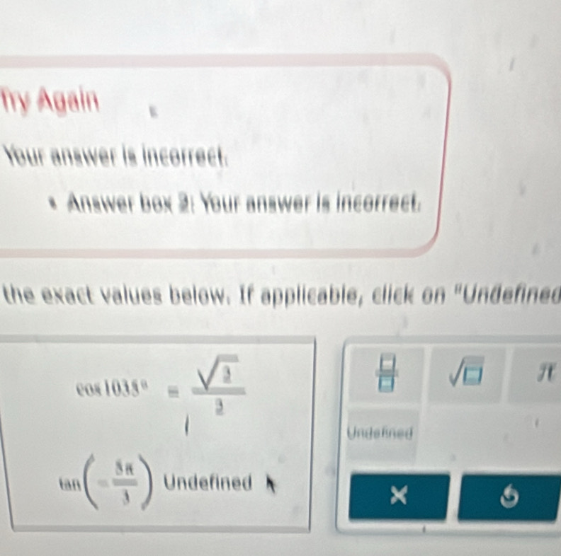 Try Again
Your answer is incorrect.
* Answer box 2: Your answer is incorrect.
the exact values below. If applicable, click on "Undefined
cos 1018°= sqrt(3)/1^2 
 □ /□   sqrt(□ ) π
Undelined
tan (- 5π /3 ) Undefined
×
6