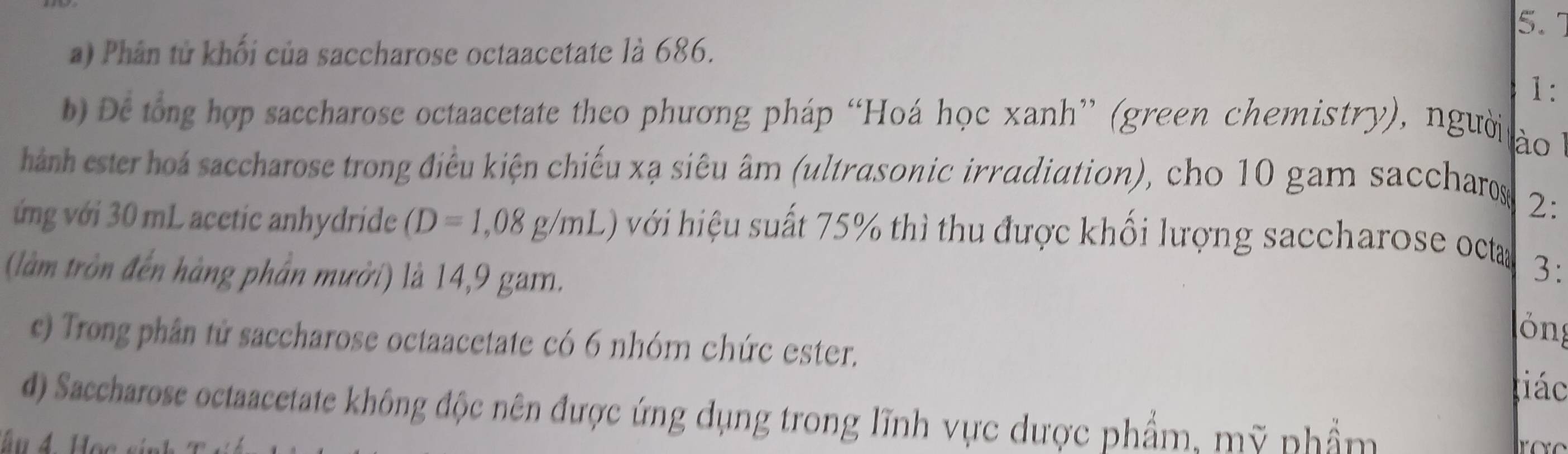 Phân tử khối của saccharose octaacetate là 686. 
1: 
b) De tổng hợp saccharose octaacetate theo phương pháp “Hoá học xanh” (green chemistry), người 
ào 
hánh ester hoá saccharose trong điều kiện chiếu xạ siêu âm (ultrasonic irradiation), cho 10 gam saccharos 
2: 
ớng với 30 mL acctic anhydride (D=1,08g/mL) với hiệu suất 75% thì thu được khối lượng saccharose octa 
(làm tròn đến hàng phần mười) là 14,9 gam. 
3: 
ỏng 
c) Trong phân tử saccharose octaacetate có 6 nhóm chức ester. 
iác 
d) Saccharose octaacetate không độc nên được ứng dụng trong lĩnh vực dược phẩm, mỹ phẩm