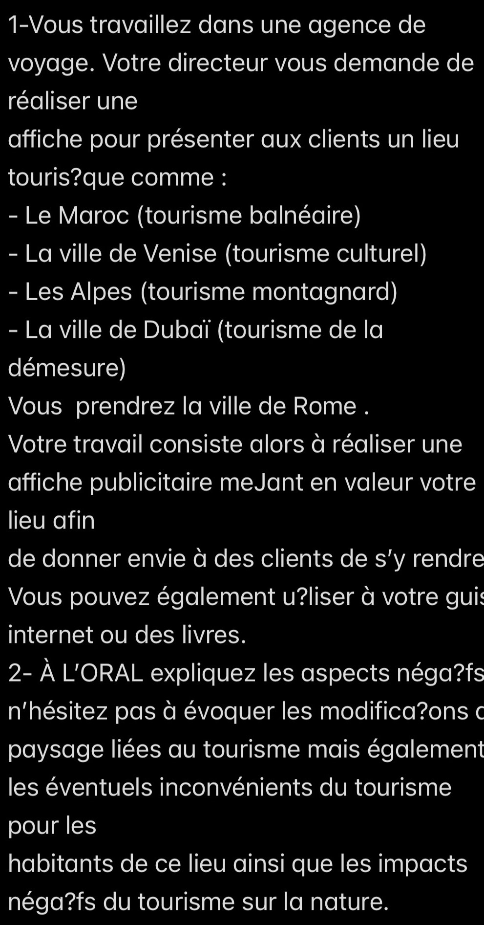 1-Vous travaillez dans une agence de 
voyage. Votre directeur vous demande de 
réaliser une 
affiche pour présenter aux clients un lieu 
touris?que comme : 
- Le Maroc (tourisme balnéaire) 
- La ville de Venise (tourisme culturel) 
- Les Alpes (tourisme montagnard) 
- La ville de Dubaï (tourisme de la 
démesure) 
Vous prendrez la ville de Rome . 
Votre travail consiste alors à réaliser une 
affiche publicitaire meJant en valeur votre 
lieu afin 
de donner envie à des clients de I S'y rendre 
Vous pouvez également u?liser à votre guis 
internet ou des livres. 
2- À L'ORAL expliquez les aspects néga?fs 
n'hésitez pas à évoquer les modifica?ons a 
paysage liées au tourisme mais également 
les éventuels inconvénients du tourisme 
pour les 
habitants de ce lieu ainsi que les impacts 
néga?fs du tourisme sur la nature.