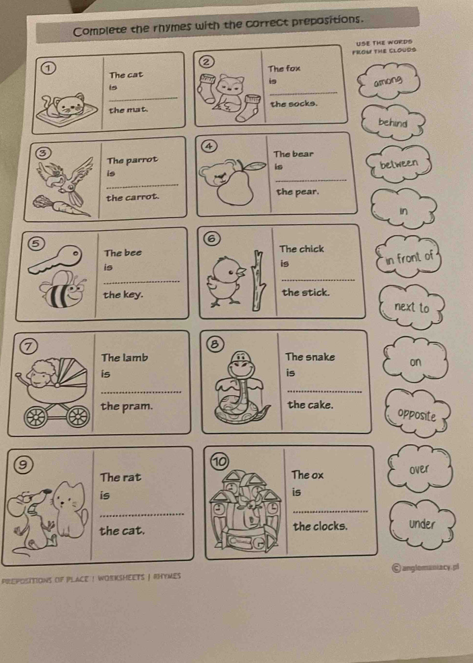 Complete the rhymes with the correct prepositions. 
USE THE WORD 
2 FROW THE CLOUDS 
The cat The fox 
_ 
is among 
_ 
is 
the mat. the socks. 
behind 
4 
The parrot The bear 
is between 
is 
_ 
_ 
the carrot. the pear. 
in 
6 
The chick 
is 
in front of 
_ 
the stick. 
next to 
7 
8 
The lamb The snake 
on 
is 
is 
_ 
_ 
the cake. 
the pram. opposite 
10 
The ox over 
is 
_ 
the clocks. under 
pREPOSITiONS of PlACE ! WORKSHEETS | RHYMEs C anglemaniacy. pl