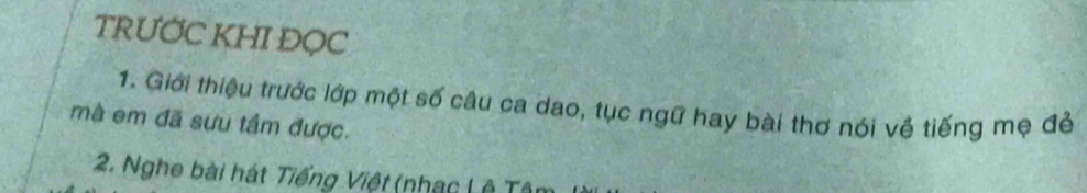 TRƯỚC KHI ĐOC 
1. Giới thiệu trước lớp một số câu ca dao, tục ngữ hay bài thơ nói về tiếng mẹ đẻ 
mà em đã sưu tầm được. 
2. Nghe bài hát Tiếng Việt (nhạc L ê Tô