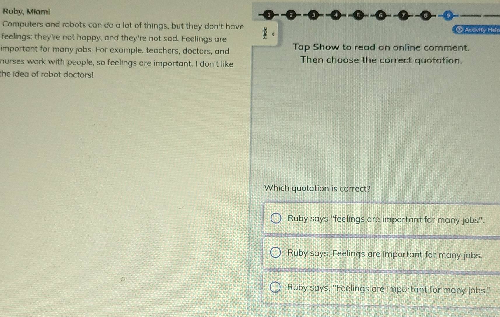 Ruby, Miami
Computers and robots can do a lot of things, but they don't have
⑦ Activity Help
feelings: they're not happy, and they're not sad. Feelings are
important for many jobs. For example, teachers, doctors, and
Tap Show to read an online comment.
nurses work with people, so feelings are important. I don't like
Then choose the correct quotation.
the idea of robot doctors!
Which quotation is correct?
Ruby says "feelings are important for many jobs".
Ruby says, Feelings are important for many jobs.
Ruby says, ''Feelings are important for many jobs.''