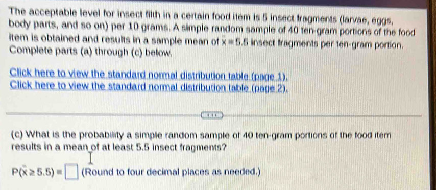 The acceptable level for insect filth in a certain food item is 5 insect fragments (larvae, eggs, 
body parts, and so on) per 10 grams. A simple random sample of 40 ten-gram portions of the food 
item is obtained and results in a sample mean of x=5.5 insect fragments per ten-gram portion. 
Complete parts (a) through (c) below. 
Click here to view the standard normal distribution table (page 1). 
Click here to view the standard normal distribution table (page 2). 
(c) What is the probability a simple random sample of 40 ten-gram portions of the food item 
results in a mean of at least 5.5 insect fragments?
P(overline x≥ 5.5)=□ (Round to four decimal places as needed.)