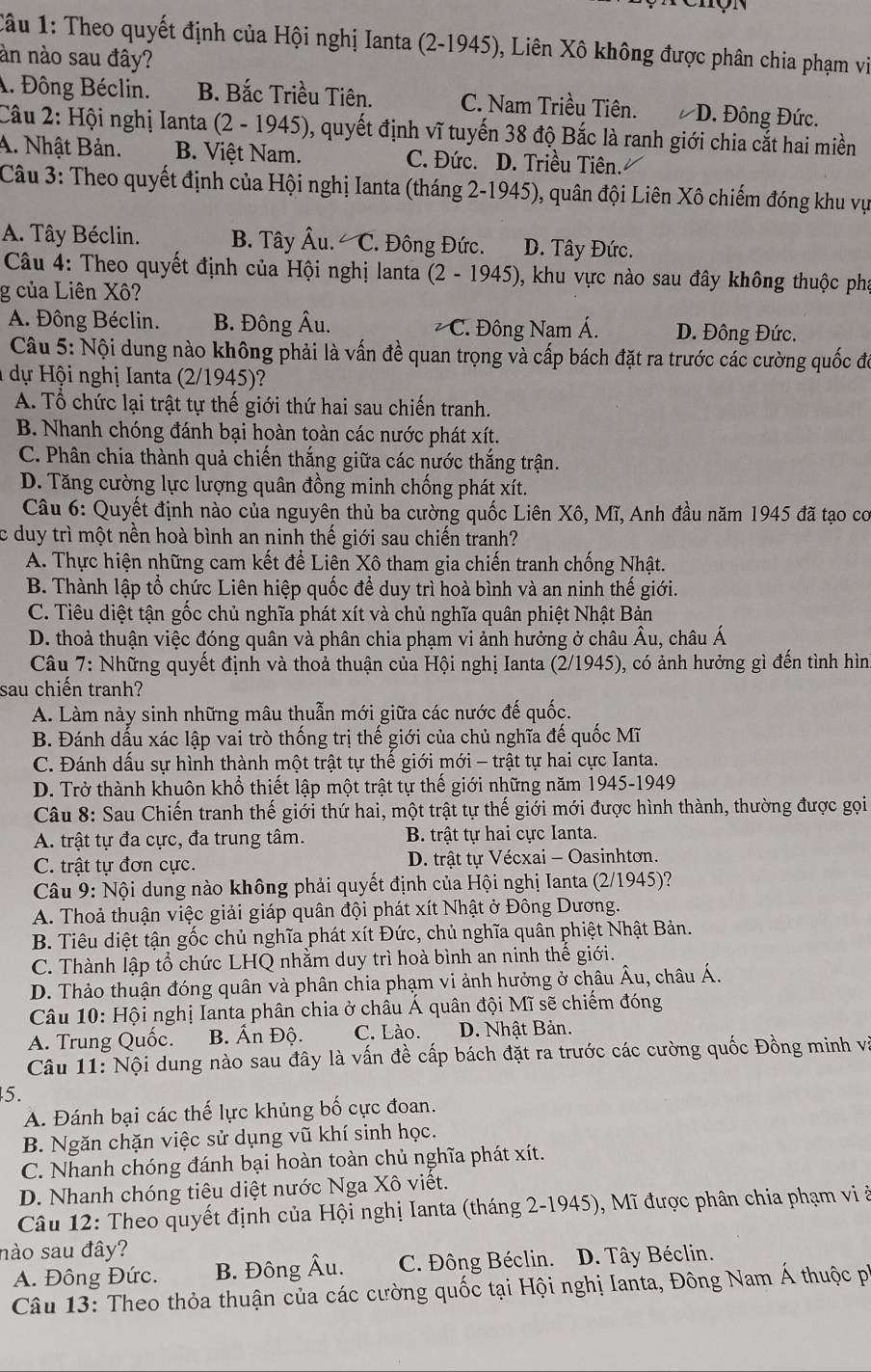 Theo quyết định của Hội nghị Ianta (2-1945), Liên Xô không được phân chia phạm vi
àn nào sau đây?. Đông Béclin. B. Bắc Triều Tiên. C. Nam Triều Tiên. D. Đông Đức.
Câu 2: Hội nghị Ianta (2 - 1945), quyết định vĩ tuyến 38 độ Bắc là ranh giới chia cắt hai miền
A. Nhật Bản. B. Việt Nam. C. Đức. D. Triều Tiên.
Câu 3: Theo quyết định của Hội nghị Ianta (tháng 2-1945), quân đội Liên Xô chiếm đóng khu vụ
A. Tây Béclin. B. Tây hat Au.∠ C *.  Đông Đức. D. Tây Đức.
Câu 4: Theo quyết định của Hội nghị lanta (2-1945) , khu vực nào sau đây không thuộc pha
g của Liên Xô?
A. Đông Béclin. B. Đông A u.. Đông Nam Á. D. Đông Đức.
∠ C
Câu 5: Nội dung nào không phải là vấn đề quan trọng và cấp bách đặt ra trước các cường quốc đó
dự Hội nghị Ianta (2/1945)?
A. Tổ chức lại trật tự thế giới thứ hai sau chiến tranh.
B. Nhanh chóng đánh bại hoàn toàn các nước phát xít.
C. Phân chia thành quả chiến thắng giữa các nước thắng trận.
D. Tăng cường lực lượng quân đồng minh chống phát xít.
Câu 6: Quyết định nào của nguyên thủ ba cường quốc Liên Xô, Mĩ, Anh đầu năm 1945 đã tạo cơ
c duy trì một nền hoà bình an ninh thế giới sau chiến tranh?
A. Thực hiện những cam kết để Liên Xô tham gia chiến tranh chống Nhật.
B. Thành lập tổ chức Liên hiệp quốc để duy trì hoà bình và an ninh thế giới.
C. Tiêu diệt tận gốc chủ nghĩa phát xít và chủ nghĩa quân phiệt Nhật Bản
D. thoả thuận việc đóng quân và phân chia phạm vi ảnh hưởng ở châu Âu, châu Á
Câu 7: Những quyết định và thoả thuận của Hội nghị Ianta (2/1945), có ảnh hưởng gì đến tình hìn
sau chiến tranh?
A. Làm nảy sinh những mâu thuẫn mới giữa các nước đế quốc.
B. Đánh dấu xác lập vai trò thống trị thế giới của chủ nghĩa đế quốc Mĩ
C. Đánh dấu sự hình thành một trật tự thế giới mới - trật tự hai cực Ianta.
D. Trở thành khuôn khổ thiết lập một trật tự thế giới những năm 1945-1949
Câu 8: Sau Chiến tranh thế giới thứ hai, một trật tự thế giới mới được hình thành, thường được gọi
A. trật tự đa cực, đa trung tâm.  B. trật tự hai cực Ianta.
C. trật tự đơn cực.  D. trật tự Vécxai - Oasinhtơn.
Câu 9: Nội dung nào không phải quyết định của Hội nghị Ianta (2/1945)?
A. Thoả thuận việc giải giáp quân đội phát xít Nhật ở Đông Dương.
B. Tiêu diệt tận gốc chủ nghĩa phát xít Đức, chủ nghĩa quân phiệt Nhật Bản.
C. Thành lập tổ chức LHQ nhằm duy trì hoà bình an ninh thế giới.
D. Thảo thuận đóng quân và phân chia phạm vi ảnh hưởng ở châu Âu, châu Á.
Câu 10: Hội nghị Ianta phân chia ở châu Á quân đội Mĩ sẽ chiếm đóng
A. Trung Quốc. B. Ấn Độ. C. Lào. D. Nhật Bản.
Câu 11: Nội dung nào sau đây là vấn đề cấp bách đặt ra trước các cường quốc Đồng minh và
5.
A. Đánh bại các thế lực khủng bố cực đoan.
B. Ngăn chặn việc sử dụng vũ khí sinh học.
C. Nhanh chóng đánh bại hoàn toàn chủ nghĩa phát xít.
D. Nhanh chóng tiêu diệt nước Nga Xô viết.
Câu 12: Theo quyết định của Hội nghị Ianta (tháng 2-1945), Mĩ được phân chia phạm vi ở
nào sau đây?
A. Đông Đức. B. Đông Âu. C. Đông Béclin. D. Tây Béclin.
Câu 13: Theo thỏa thuận của các cường quốc tại Hội nghị Ianta, Đông Nam Á thuộc pi