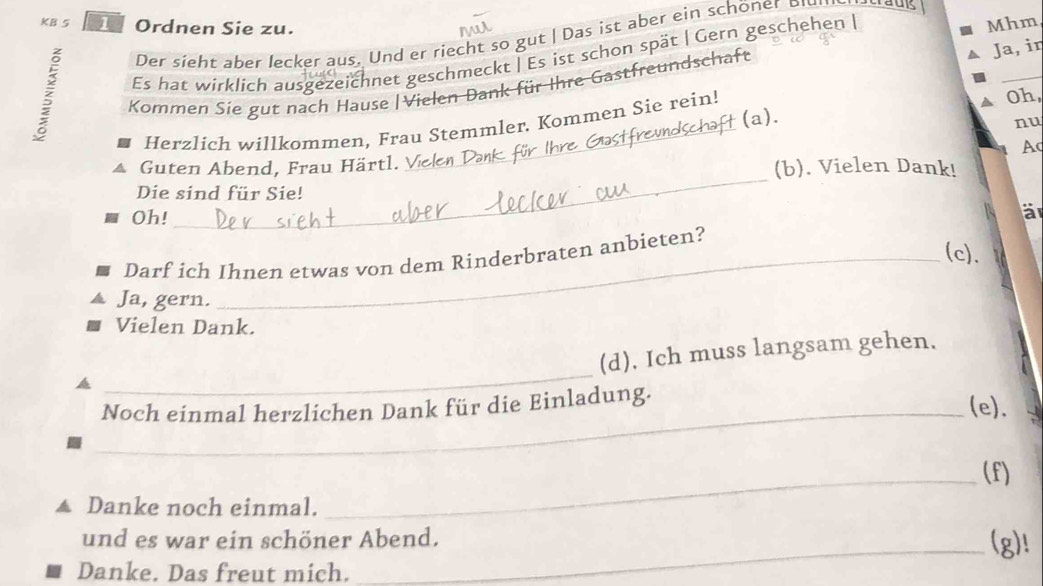 KB 5 1 Ordnen Sie zu. Mhm 
Der sieht aber lecker aus. Und er riecht so gut | Das ist aber ein schöner D 
Ja, in 
_ 
Es hat wirklich ausgezeichnet geschmeckt | Es ist schon spät | Gern geschehen | 
Kommen Sie gut nach Hause | Vielen Dank für Ihre Gastfreundschaft 
Oh, 
(a). 
nu 
Herzlich willkommen, Frau Stemmler. Kommen Sie rein! 
Ac 
_ 
Guten Abend, Frau Härtl. V_ (b). Vielen Dank! 
Die sind für Sie! 
Oh! 
B a 
(c)、 
Darf ich Ihnen etwas von dem Rinderbraten anbieten? 
Ja, gern. 
Vielen Dank. 
_ 
(d). Ich muss langsam gehen. 
Noch einmal herzlichen Dank für die Einladung. 
_(e). 
_(f) 
Danke noch einmal. 
und es war ein schöner Abend. (g)! 
Danke. Das freut mich.