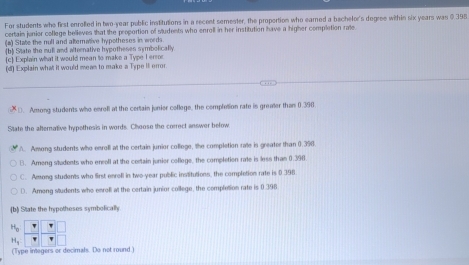 For students who first enrolled in two-year public institutions in a recent semester, the proportion who earned a bachelor's degree within six years was $ 395
certain junior coflege believes that the proportion of sudents who enroll in her institution have a higher completion rate
(a) State the null and alterative hypotheses in words
(b) State the mull and alternative hypotheses symbolically
c Explain what it would mean to make a Type I ersor
(d) Explain what it would mean to make a Type It error.
D. Among students who enroll at the certain junier coflege, the completion rate is greater than 0.390
State the alterative hypethesis in words. Choose the correct answer below
A. Among students who eerol at the certain junior colloge, the completion rate in greater than 0.390.
B. Ameng students who encoll at the certain junior college, the completion rate is less than 0.398
C. Among students who first enroll in two-year public institutions, the completion rate is 0 396
D. Among students who enroli at the certain junior college, the completion rate is 0.396
b State the hypotheses symbolically
(Type integers or decimals. Do not round )