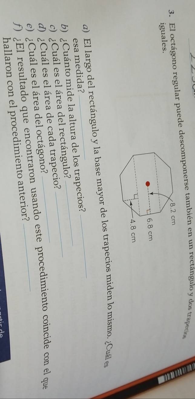 El octágono regular puede descomponerse también en un rectángulo y dos trapedo 
iguales. 
α) El largo del rectángulo y la base mayor de los trapecios miden lo mismo. ¿Cuál es 
esa medida? 
b) ¿Cuánto mide la altura de los trapecios? 
c) ¿Cuál es el área del rectángulo?_ 
d) ¿Cuál es el área de cada trapecio? 
e) ¿Cuál es el área del octágono? 
ƒ) ¿El resultado que encontraron usando este procedimiento coincide con el que 
hallaron con el procedimiento anterior?