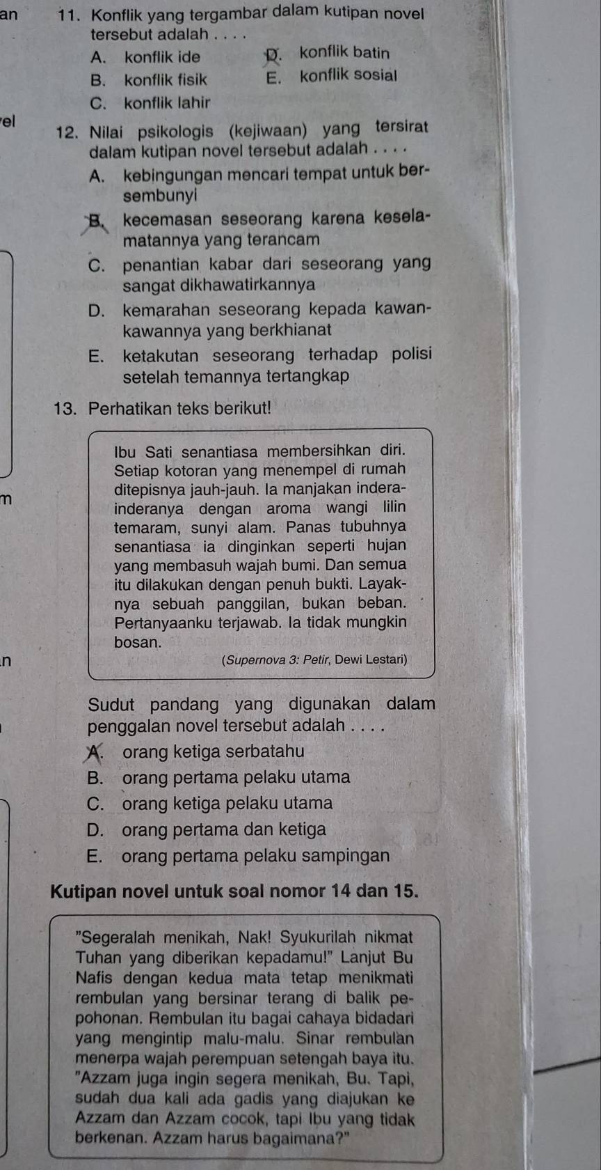 an 11. Konflik yang tergambar dalam kutipan novel
tersebut adalah ....
A. konflik ide D. konflik batin
B. konflik fisik E. konflik sosial
C. konflik lahir
el
12. Nilai psikologis (kejiwaan) yang tersirat
dalam kutipan novel tersebut adalah . . . .
A. kebingungan mencari tempat untuk ber-
sembunyi
B. kecemasan seseorang karena kesela-
matannya yang terancam
C. penantian kabar dari seseorang yang
sangat dikhawatirkannya
D. kemarahan seseorang kepada kawan-
kawannya yang berkhianat
E. ketakutan seseorang terhadap polisi
setelah temannya tertangkap
13. Perhatikan teks berikut!
Ibu Sati senantiasa membersihkan diri.
Setiap kotoran yang menempel di rumah
m
ditepisnya jauh-jauh. Ia manjakan indera-
inderanya dengan aroma wangi lilin
temaram, sunyi alam. Panas tubuhnya
senantiasa ia dinginkan seperti hujan
yang membasuh wajah bumi. Dan semua
itu dilakukan dengan penuh bukti. Layak-
nya sebuah panggilan, bukan beban.
Pertanyaanku terjawab. Ia tidak mungkin
bosan.
n (Supernova 3: Petir, Dewi Lestari)
Sudut pandang yang digunakan dalam
penggalan novel tersebut adalah . . . .
A. orang ketiga serbatahu
B. orang pertama pelaku utama
C. orang ketiga pelaku utama
D. orang pertama dan ketiga
E. orang pertama pelaku sampingan
Kutipan novel untuk soal nomor 14 dan 15.
"Segeralah menikah, Nak! Syukurilah nikmat
Tuhan yang diberikan kepadamu!" Lanjut Bu
Nafis dengan kedua mata tetap menikmati
rembulan yang bersinar terang di balik pe-
pohonan. Rembulan itu bagai cahaya bidadari
yang mengintip malu-malu. Sinar rembulan
menerpa wajah perempuan setengah baya itu.
"Azzam juga ingin segera menikah, Bu. Tapi,
sudah dua kali ada gadis yang diajukan ke
Azzam dan Azzam cocok, tapi Ibu yang tidak
berkenan. Azzam harus bagaimana?"