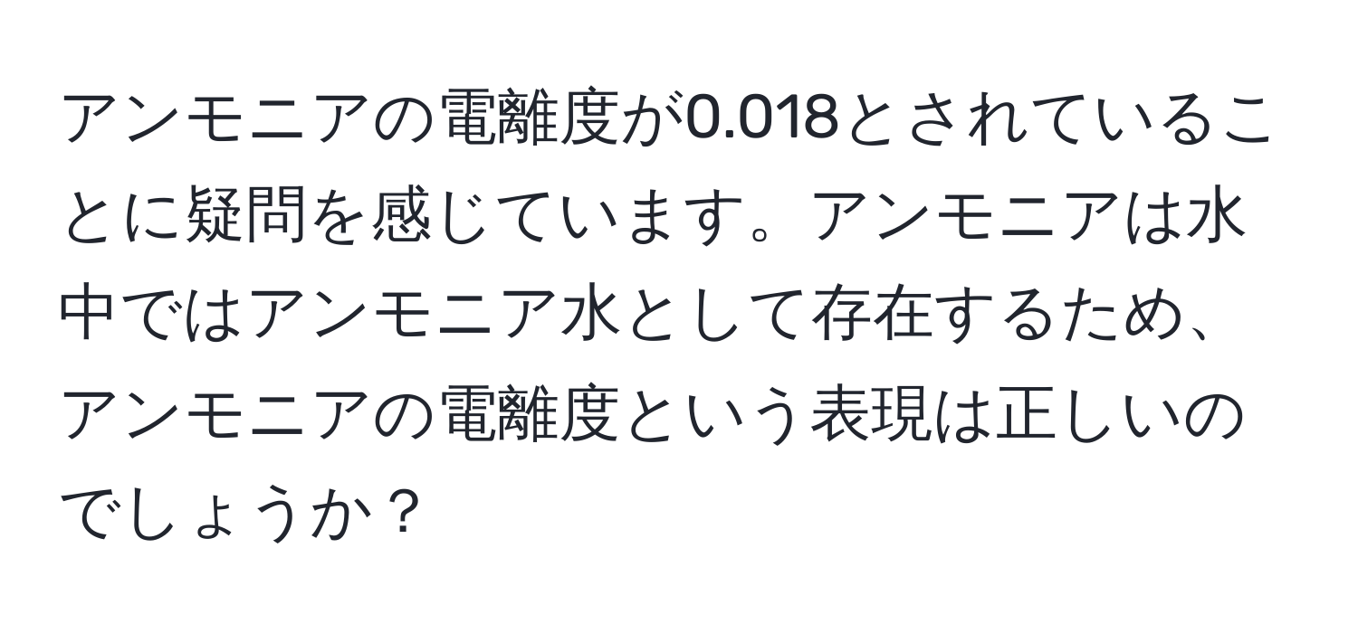 アンモニアの電離度が0.018とされていることに疑問を感じています。アンモニアは水中ではアンモニア水として存在するため、アンモニアの電離度という表現は正しいのでしょうか？