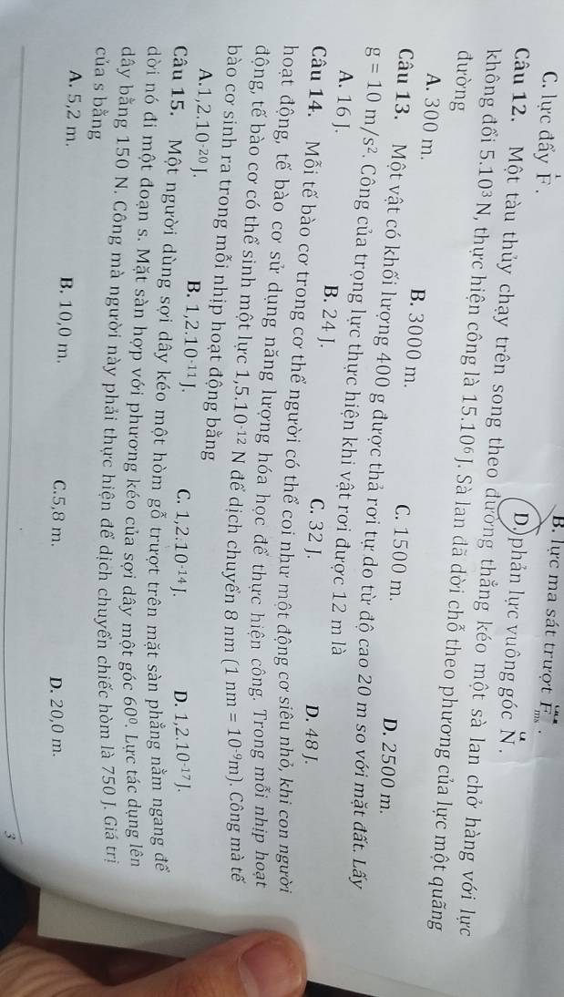 B. lực ma sát trượt F
C. lực đấy F . D)phản lực vuông góc N.
Câu 12. Một tàu thủy chạy trên song theo đường thẳng kéo một sà lan chở hàng với lực
không đổi 5.10^3N , thực hiện công là 15.10^6J. Sà lan đã dời chỗ theo phương của lực một quãng
đường
A. 300 m. B. 3000 m. C. 1500 m.
D. 2500 m.
Câu 13. Một vật có khối lượng 400 g được thả rơi tự do từ độ cao 20 m so với mặt đất. Lấy
g=10m/s^2. Công của trọng lực thực hiện khi vật rơi được 12 m là
A. 16 J. B. 24 J. C. 32 J.
D. 48 J.
Câu 14. Mỗi tế bào cơ trong cơ thể người có thể coi như một động cơ siêu nhỏ, khi con người
hoạt động, tế bào cơ sử dụng năng lượng hóa học để thực hiện công. Trong mỗi nhịp hoạt
động, tế bào cơ có thể sinh một lực 1,5.10^(-12)N để dịch chuyển 8n m (1nm=10^(-9)m) Công mà tế
bào cơ sinh ra trong mỗi nhịp hoạt động bằng
A. 1,2.10^(-20)J.
B. 1,2.10^(-11)J. C. 1,2.10^(-14)J. D. 1,2.10^(-17)J.
Câu 15.  Một người dùng sợi dây kéo một hòm gỗ trượt trên mặt sàn phẳng nằm ngang đế
dời nó đi một đoạn s. Mặt sàn hợp với phương kéo của sợi dây một góc 60°. Lực tác dụng lên
dây bằng 150 N. Công mà người này phải thực hiện để dịch chuyển chiếc hòm là 750 J. Giá trị
của s bằng
A. 5,2 m. B. 10,0 m. C.5,8 m.
D. 20,0 m.
3