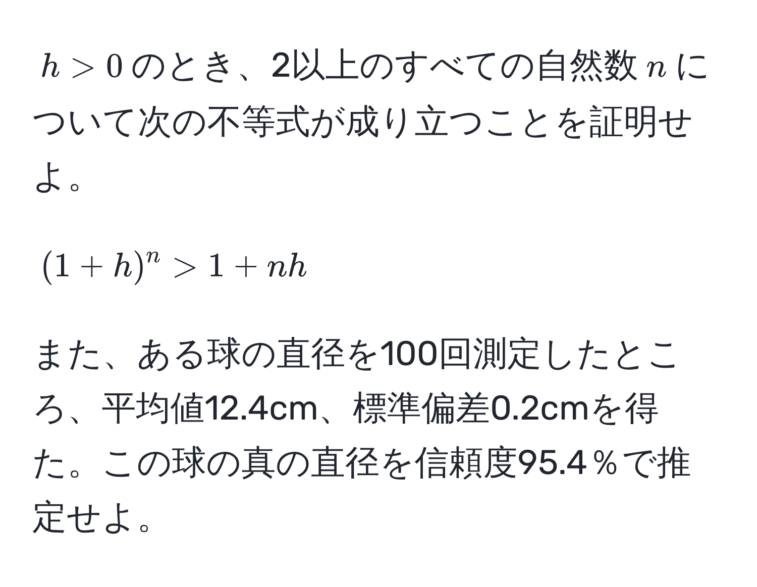 $h > 0$のとき、2以上のすべての自然数$n$について次の不等式が成り立つことを証明せよ。  
$$(1+h)^n > 1 + nh$$  

また、ある球の直径を100回測定したところ、平均値12.4cm、標準偏差0.2cmを得た。この球の真の直径を信頼度95.4％で推定せよ。